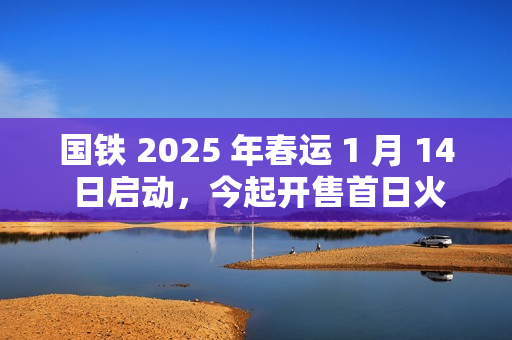 国铁 2025 年春运 1 月 14 日启动,今起开售首日火车票 国铁 2025 年春运 1 月 14 日启动,今起开售首日火车票
