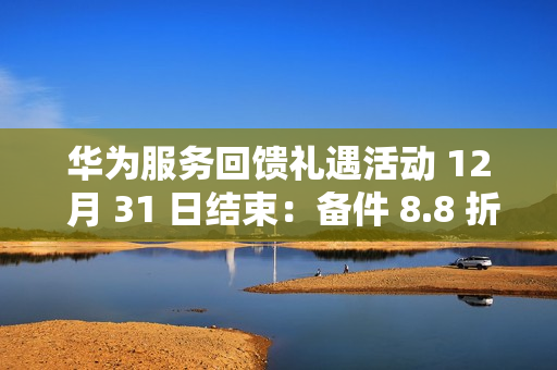 华为服务回馈礼遇活动 12 月 31 日结束：备件 8.8 折、换电池立减 50 元、维修免人工费等