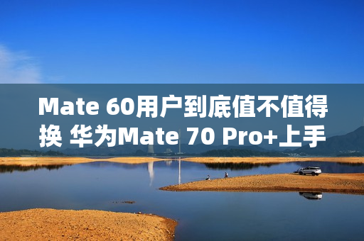 Mate 60用户到底值不值得换 华为Mate 70 Pro+上手