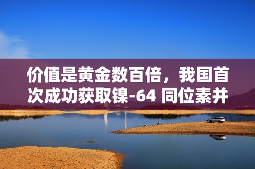 价值是黄金数百倍,我国首次成功获取镍-64 同位素并实现铜-64 国产化 价值是黄金数百倍,我国首次成功获取镍-64 同位素并实现铜-64 国产化