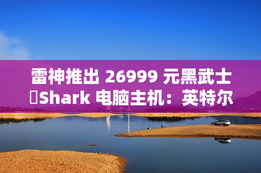 雷神推出 26999 元黑武士・Shark 电脑主机：英特尔酷睿 Ultra 7 265K + RTX 4090D