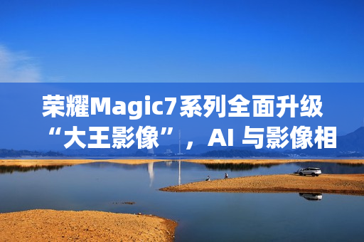 荣耀Magic7系列全面升级“大王影像”,AI 与影像相结合是未来发展方向 荣耀Magic7系列全面升级“大王影像”,AI 与影像相结合是未来发展方向