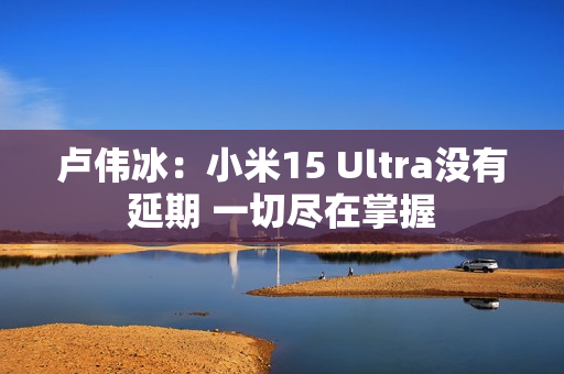 卢伟冰:小米15 Ultra没有延期 一切尽在掌握 卢伟冰:小米15 Ultra没有延期 一切尽在掌握