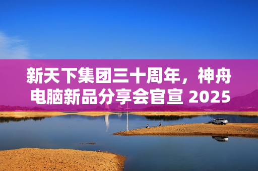 新天下集团三十周年，神舟电脑新品分享会官宣 2025 年 1 月 4 日举行