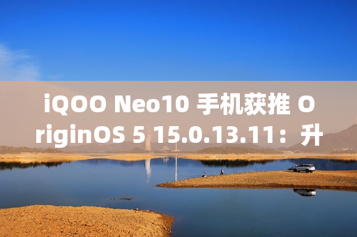 iQOO Neo10 手机获推 OriginOS 5 15.0.13.11：升级闪存标准，支持 UFS 4.1