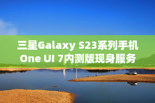 三星Galaxy S23系列手机One UI 7内测版现身服务器，消息称将跳过Beta测试