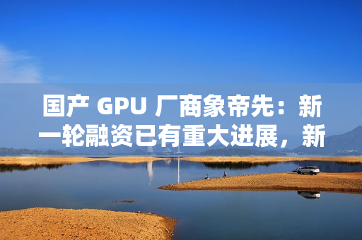 国产 GPU 厂商象帝先:新一轮融资已有重大进展,新一代产品量产流片研发 国产 GPU 厂商象帝先:新一轮融资已有重大进展,新一代产品量产流片研发
