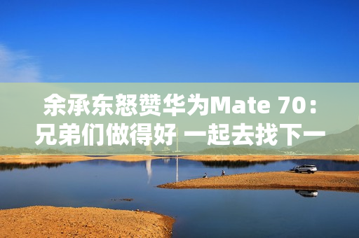 余承东怒赞华为Mate 70：兄弟们做得好 一起去找下一个未来！