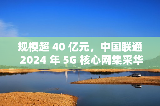 规模超 40 亿元,中国联通 2024 年 5G 核心网集采华为、中兴中标 规模超 40 亿元,中国联通 2024 年 5G 核心网集采华为、中兴中标