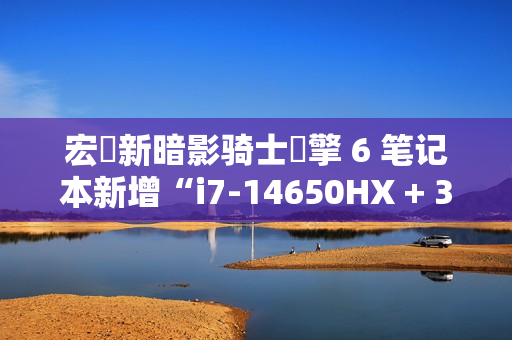 宏碁新暗影骑士・擎 6 笔记本新增“i7-14650HX + 32G + 1T + RTX4070”配置，1 月 6 日 8999 元首销