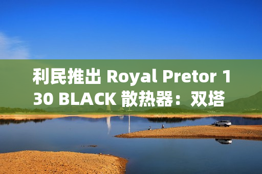 利民推出 Royal Pretor 130 BLACK 散热器：双塔 6 热管设计，269 元