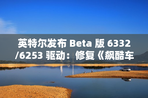 英特尔发布 Beta 版 6332/6253 驱动：修复《飙酷车神：轰鸣盛典》等游戏卡顿、崩溃等问题