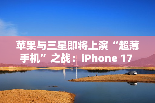 苹果与三星即将上演“超薄手机”之战：iPhone 17 Air与S25 Slim蓄势待发