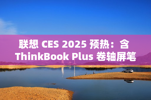联想 CES 2025 预热：含 ThinkBook Plus 卷轴屏笔记本电脑