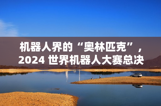 机器人界的“奥林匹克”，2024 世界机器人大赛总决赛明年 1 月 16 日在郑州开幕