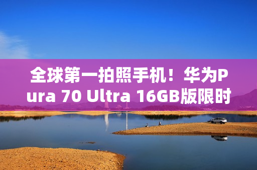 全球第一拍照手机！华为Pura 70 Ultra 16GB版限时优惠2000元：7999元起