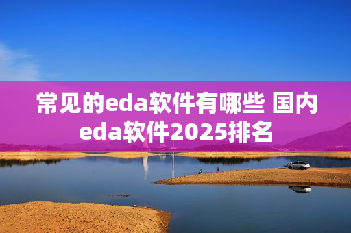 常见的eda软件有哪些 国内eda软件2025排名 常见的eda软件有哪些 国内eda软件2025排名