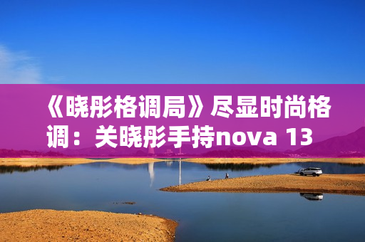 《晓彤格调局》尽显时尚格调：关晓彤手持nova 13 Pro拍摄绝美大片
