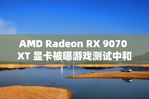 AMD Radeon RX 9070 XT 显卡被曝游戏测试中和 RTX 4080 区别在 5% 以内