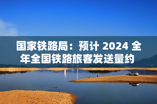 国家铁路局：预计 2024 全年全国铁路旅客发送量约 43 亿人，同比增长 11.7% 左右