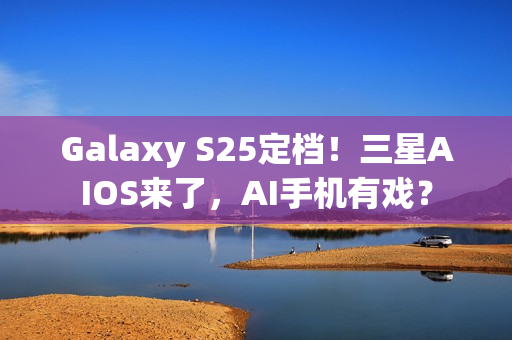 Galaxy S25定档！三星AIOS来了，AI手机有戏？