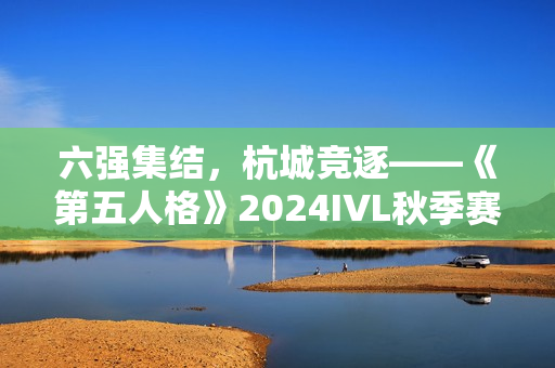 六强集结，杭城竞逐——《第五人格》2024IVL秋季赛总决赛即将开幕！