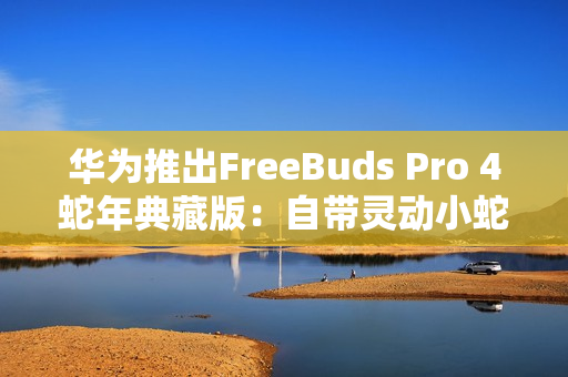 华为推出FreeBuds Pro 4蛇年典藏版：自带灵动小蛇 云杉绿、曜石黑双色