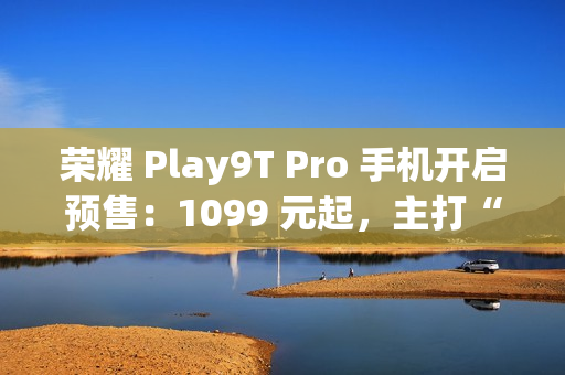 荣耀 Play9T Pro 手机开启预售：1099 元起，主打“抗摔”