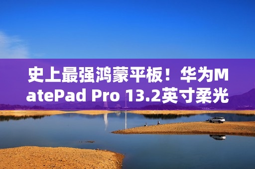 史上最强鸿蒙平板！华为MatePad Pro 13.2英寸柔光版开售：5799元起