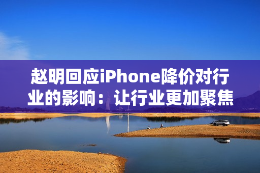 赵明回应iPhone降价对行业的影响：让行业更加聚焦消费者价值呈现