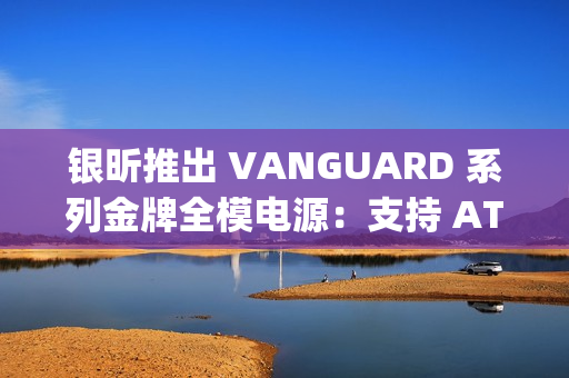 银昕推出 VANGUARD 系列金牌全模电源：支持 ATX 3.1 标准，配原生 12V-2×6 接口