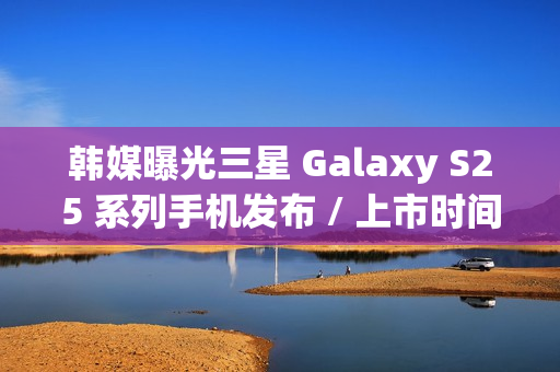 韩媒曝光三星 Galaxy S25 系列手机发布 / 上市时间，Ultra 版标配 16GB 内存