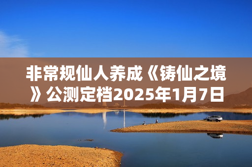 非常规仙人养成《铸仙之境》公测定档2025年1月7日! 非常规仙人养成《铸仙之境》公测定档2025年1月7日!