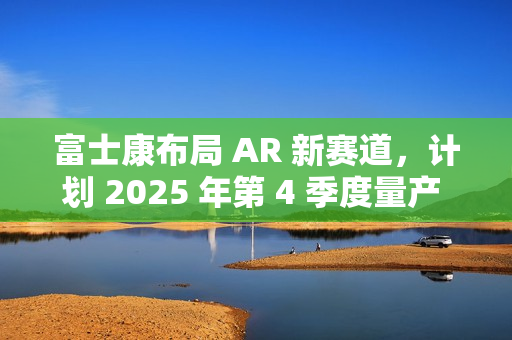 富士康布局 AR 新赛道，计划 2025 年第 4 季度量产 Micro LED 晶圆