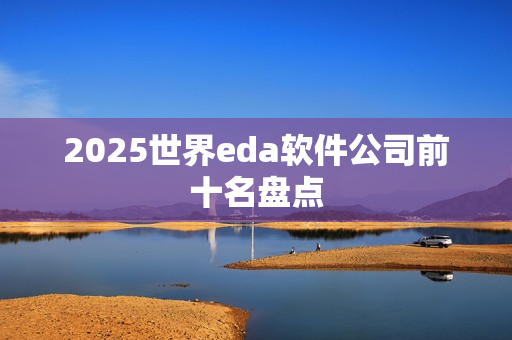 2025世界eda软件公司前十名盘点 2025世界eda软件公司前十名盘点