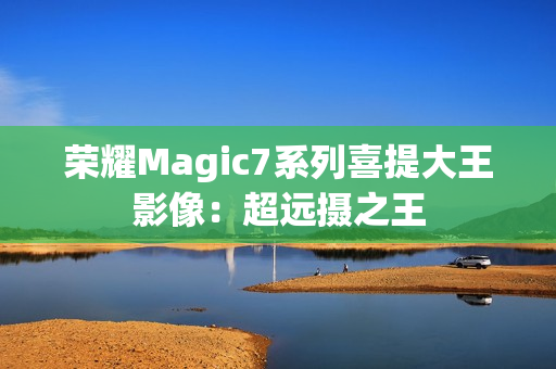 荣耀Magic7系列喜提大王影像：超远摄之王