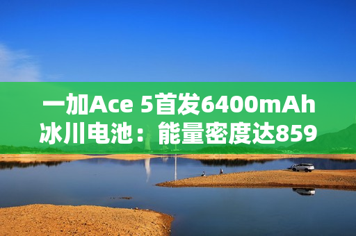 一加Ace 5首发6400mAh冰川电池:能量密度达859Wh/L 刷新纪录 一加Ace 5首发6400mAh冰川电池:能量密度达859Wh/L 刷新纪录