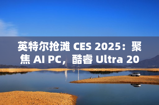 英特尔抢滩 CES 2025：聚焦 AI PC，酷睿 Ultra 200S / H / HX 处理器蓄势待发