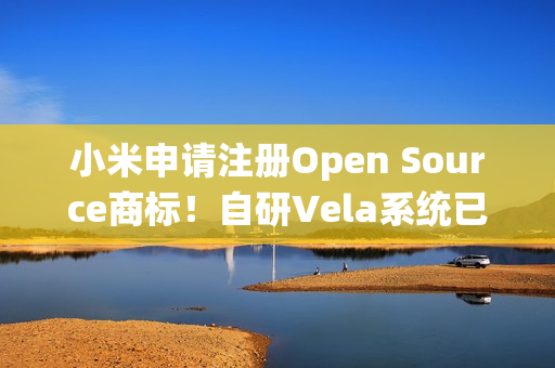 小米申请注册Open Source商标！自研Vela系统已开源