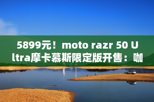 5899元！moto razr 50 Ultra摩卡慕斯限定版开售：咖啡渣做后壳