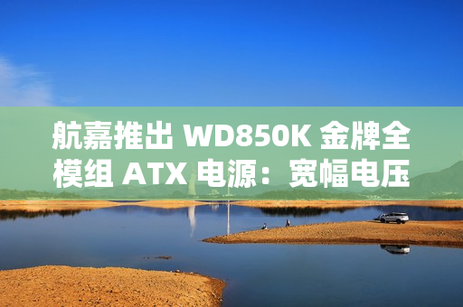 航嘉推出 WD850K 金牌全模组 ATX 电源：宽幅电压，549 元