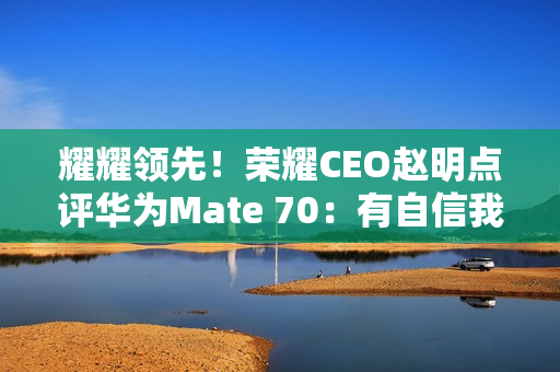 耀耀领先！荣耀CEO赵明点评华为Mate 70：有自信我们的拍照更好
