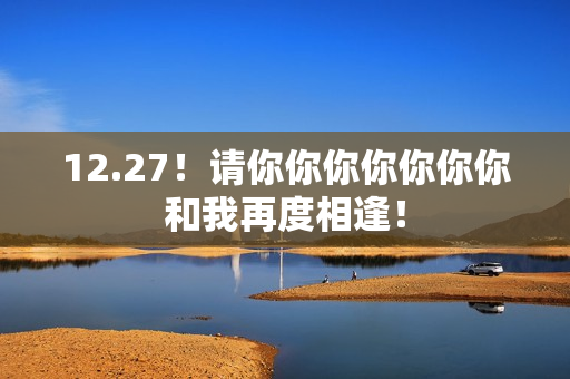 12.27!请你你你你你你你和我再度相逢! 12.27!请你你你你你你你和我再度相逢!