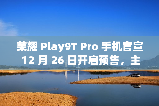 荣耀 Play9T Pro 手机官宣 12 月 26 日开启预售，主打“轻薄抗摔”