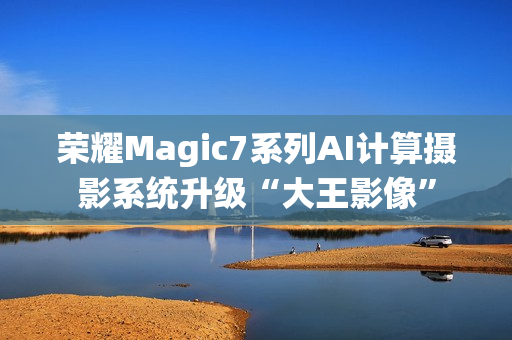 荣耀Magic7系列AI计算摄影系统升级“大王影像”