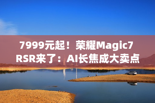 7999元起！荣耀Magic7 RSR来了：AI长焦成大卖点