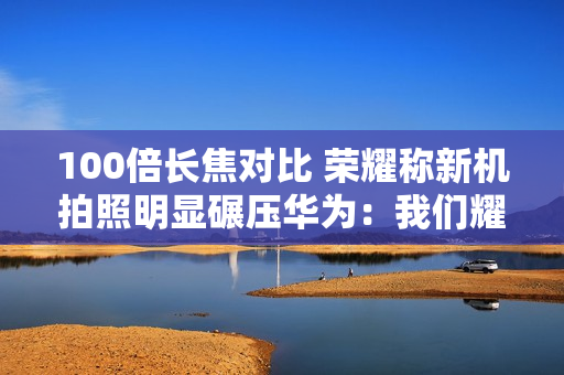 100倍长焦对比 荣耀称新机拍照明显碾压华为：我们耀耀领先！