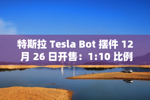 特斯拉 Tesla Bot 摆件 12 月 26 日开售：1:10 比例、40 多个单独零件，售 199 元