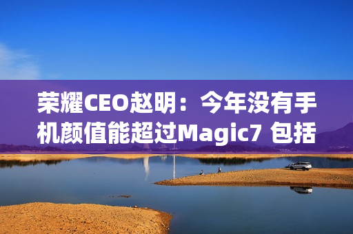 荣耀CEO赵明：今年没有手机颜值能超过Magic7 包括华为Mate 70、小米15