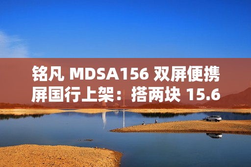 铭凡 MDSA156 双屏便携屏国行上架：搭两块 15.6 英寸 1080P 60Hz 面板，1399 元